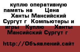 куплю оперативную память на 4G › Цена ­ 400 - Ханты-Мансийский, Сургут г. Компьютеры и игры » Куплю   . Ханты-Мансийский,Сургут г.